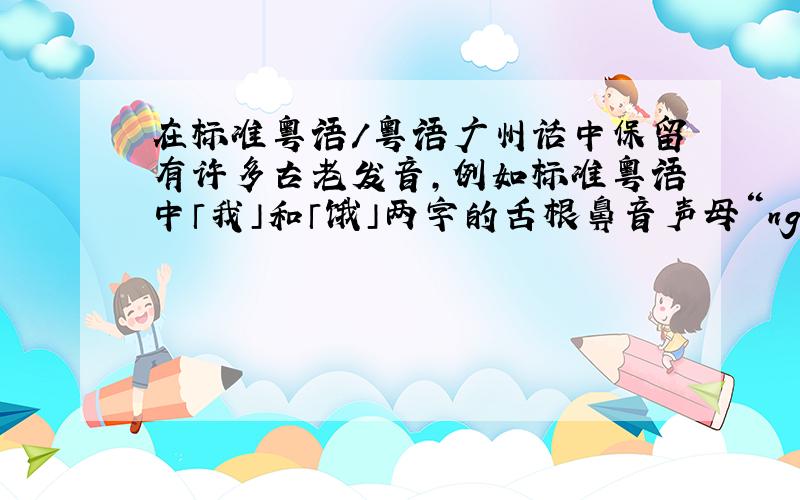 在标准粤语/粤语广州话中保留有许多古老发音，例如标准粤语中「我」和「饿」两字的舌根鼻音声母“ng-”