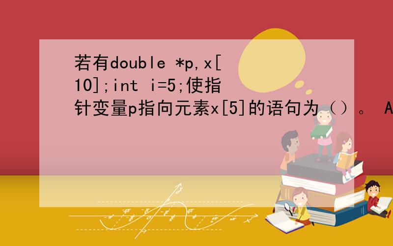 若有double *p,x[10];int i=5;使指针变量p指向元素x[5]的语句为（）。 A: