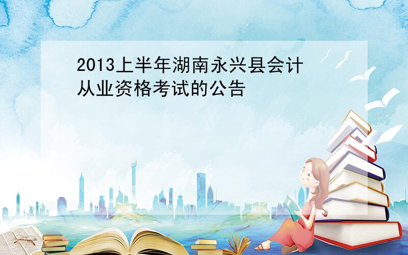 2013上半年湖南永兴县会计从业资格考试的公告