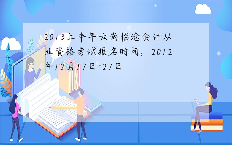 2013上半年云南临沧会计从业资格考试报名时间：2012年12月17日-27日