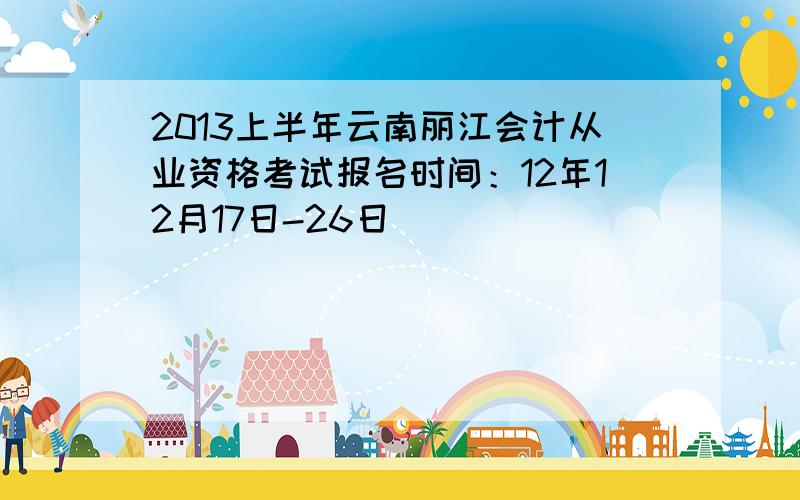 2013上半年云南丽江会计从业资格考试报名时间：12年12月17日-26日