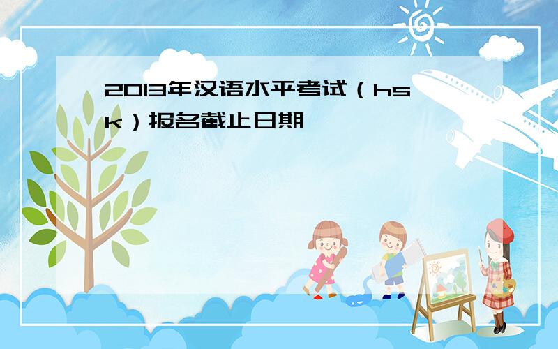 2013年汉语水平考试（hsk）报名截止日期