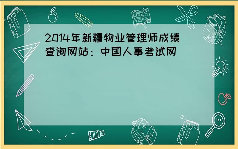 2014年新疆物业管理师成绩查询网站：中国人事考试网