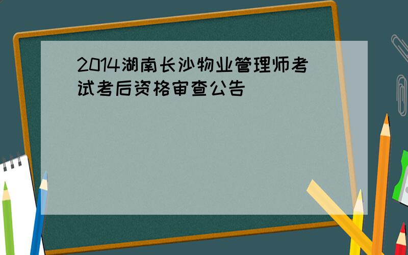 2014湖南长沙物业管理师考试考后资格审查公告