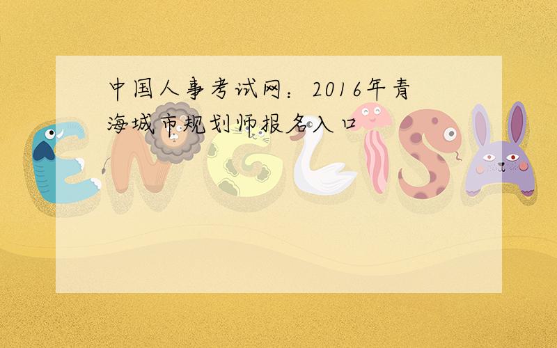 中国人事考试网：2016年青海城市规划师报名入口