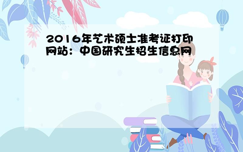 2016年艺术硕士准考证打印网站：中国研究生招生信息网