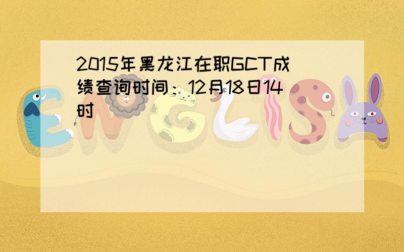 2015年黑龙江在职GCT成绩查询时间：12月18日14时