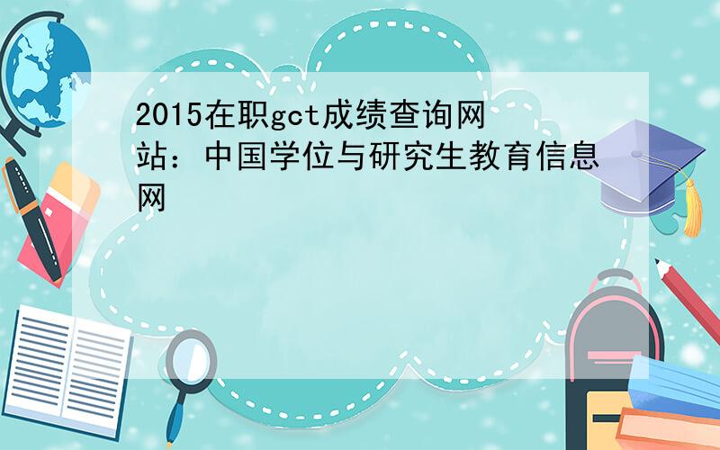 2015在职gct成绩查询网站：中国学位与研究生教育信息网