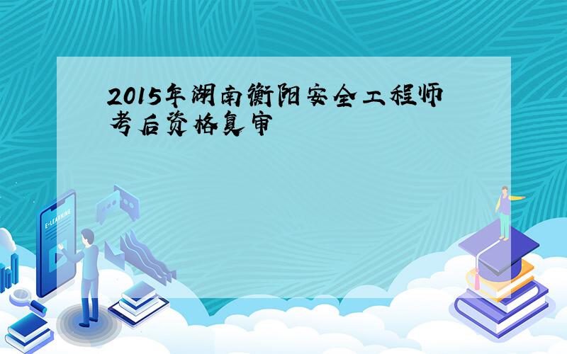 2015年湖南衡阳安全工程师考后资格复审