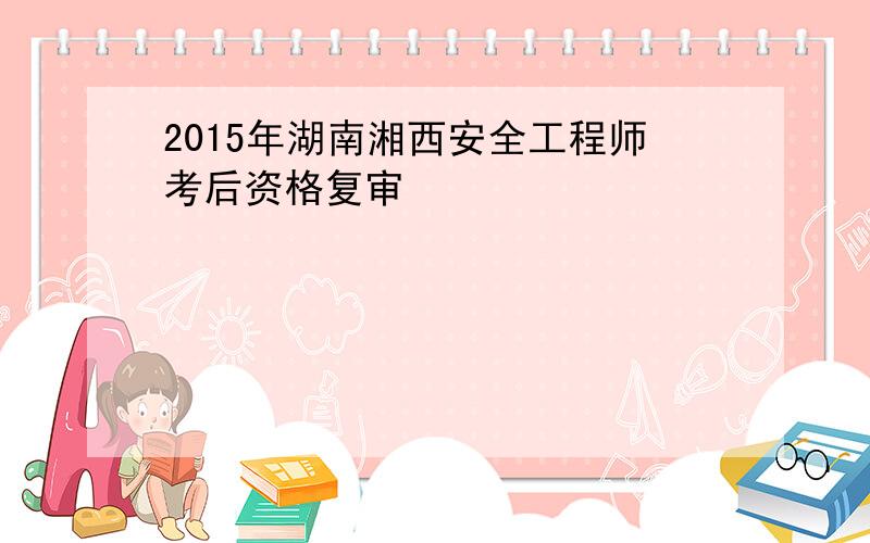 2015年湖南湘西安全工程师考后资格复审