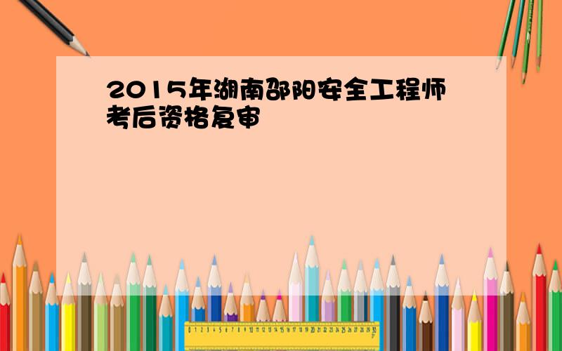 2015年湖南邵阳安全工程师考后资格复审