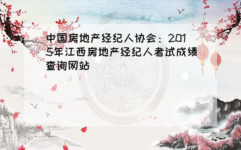 中国房地产经纪人协会：2015年江西房地产经纪人考试成绩查询网站