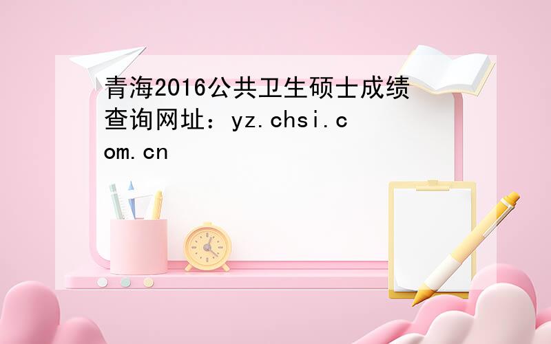 青海2016公共卫生硕士成绩查询网址：yz.chsi.com.cn