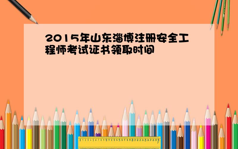 2015年山东淄博注册安全工程师考试证书领取时间