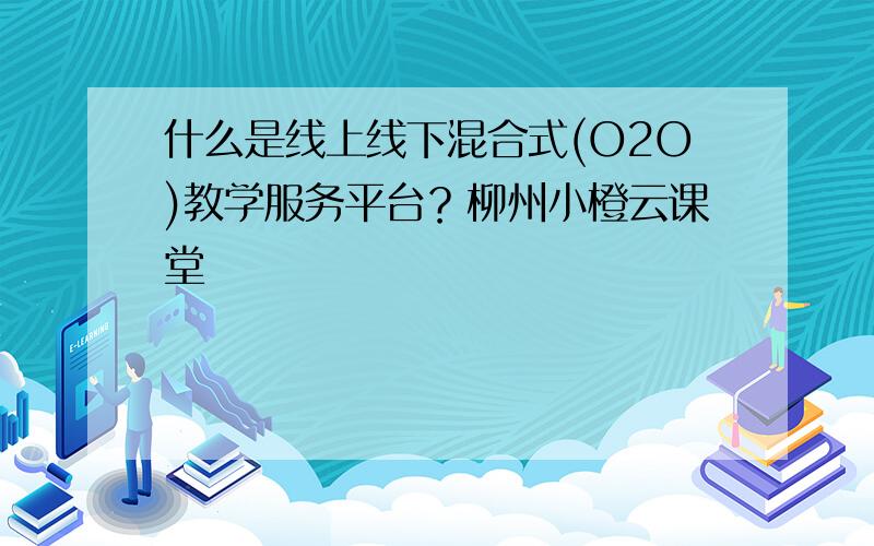 什么是线上线下混合式(O2O)教学服务平台？柳州小橙云课堂