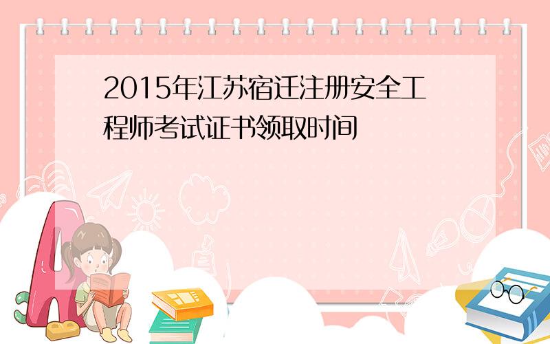 2015年江苏宿迁注册安全工程师考试证书领取时间