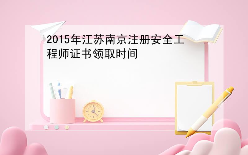 2015年江苏南京注册安全工程师证书领取时间