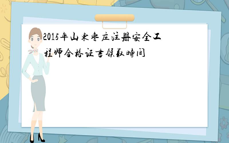 2015年山东枣庄注册安全工程师合格证书领取时间