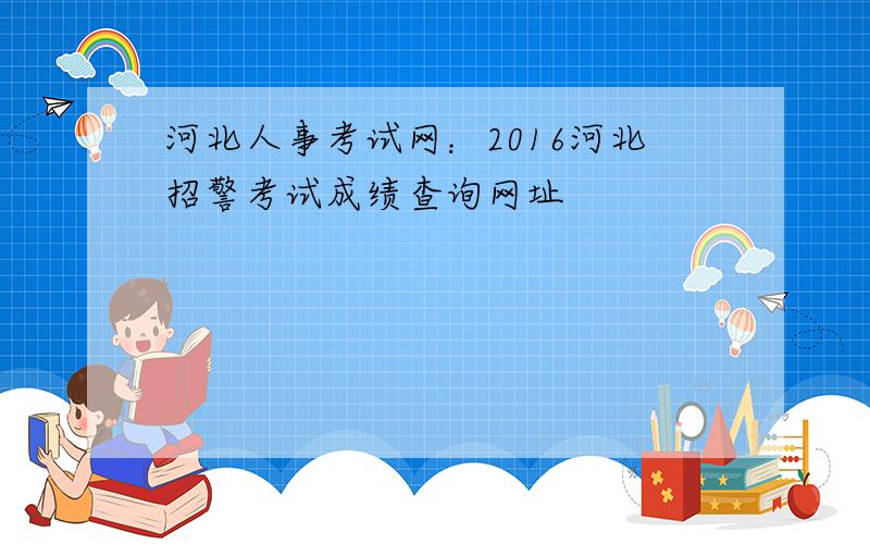 河北人事考试网：2016河北招警考试成绩查询网址