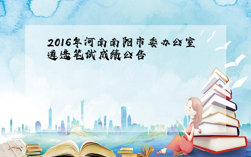 2016年河南南阳市委办公室遴选笔试成绩公告