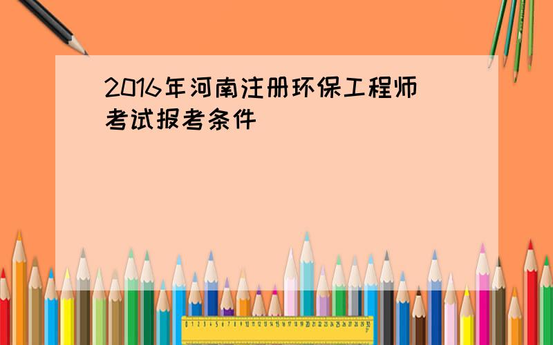 2016年河南注册环保工程师考试报考条件