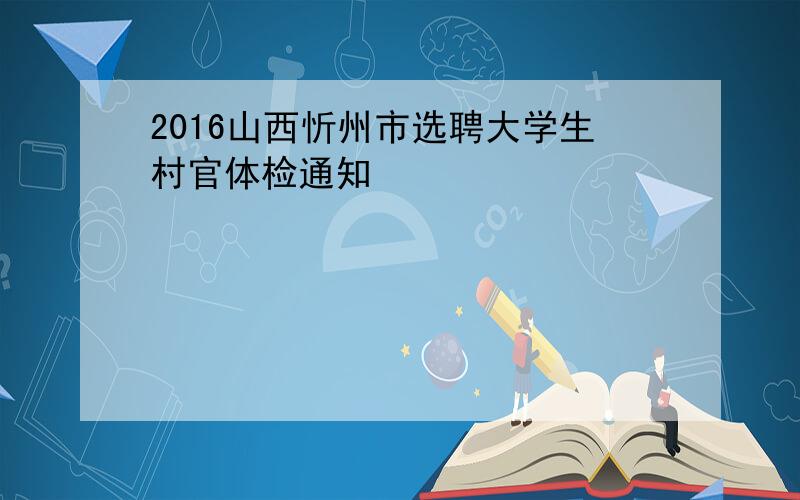 2016山西忻州市选聘大学生村官体检通知