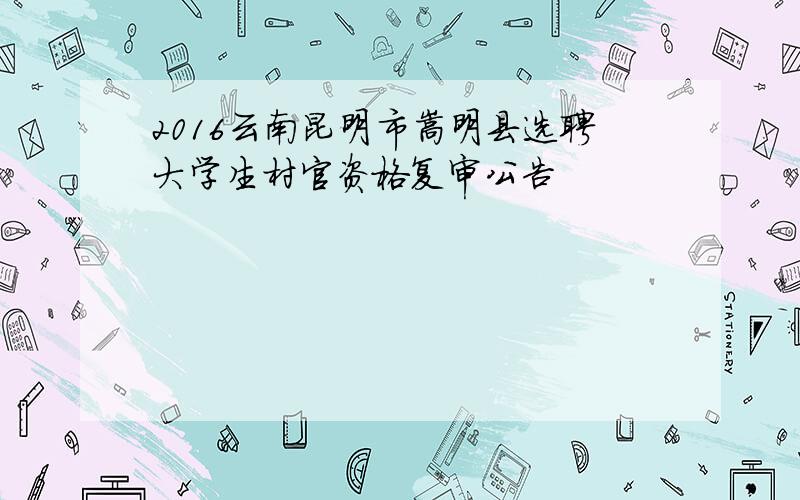 2016云南昆明市嵩明县选聘大学生村官资格复审公告