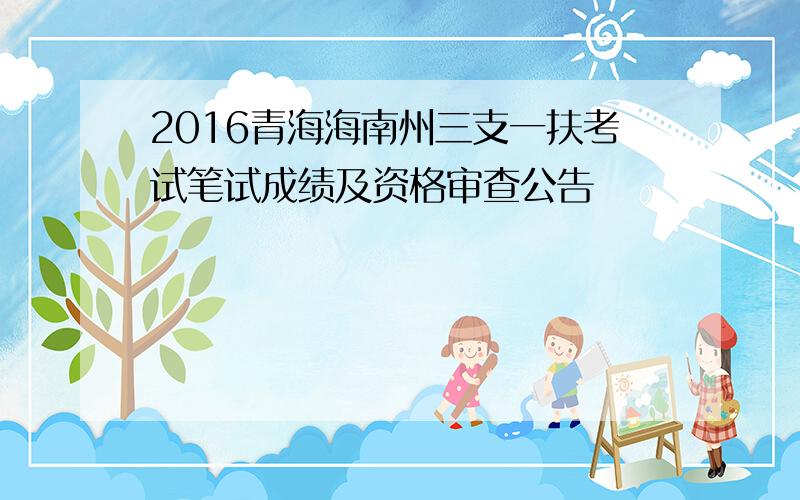2016青海海南州三支一扶考试笔试成绩及资格审查公告