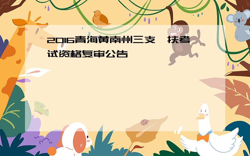 2016青海黄南州三支一扶考试资格复审公告