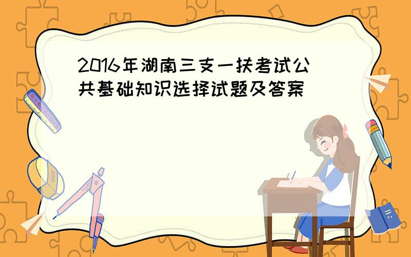 2016年湖南三支一扶考试公共基础知识选择试题及答案
