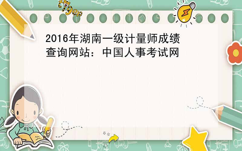 2016年湖南一级计量师成绩查询网站：中国人事考试网