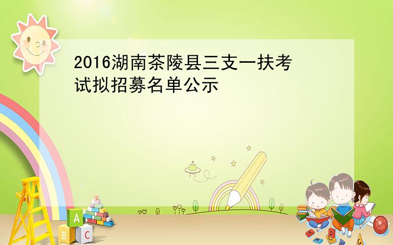 2016湖南茶陵县三支一扶考试拟招募名单公示