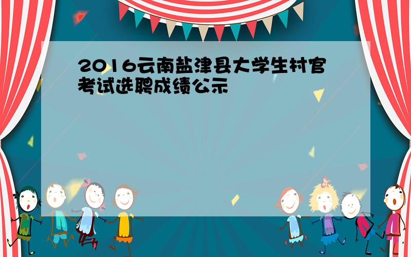 2016云南盐津县大学生村官考试选聘成绩公示