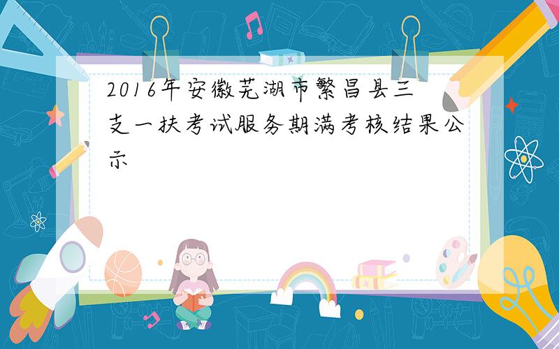 2016年安徽芜湖市繁昌县三支一扶考试服务期满考核结果公示