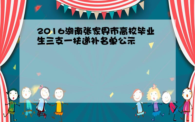 2016湖南张家界市高校毕业生三支一扶递补名单公示