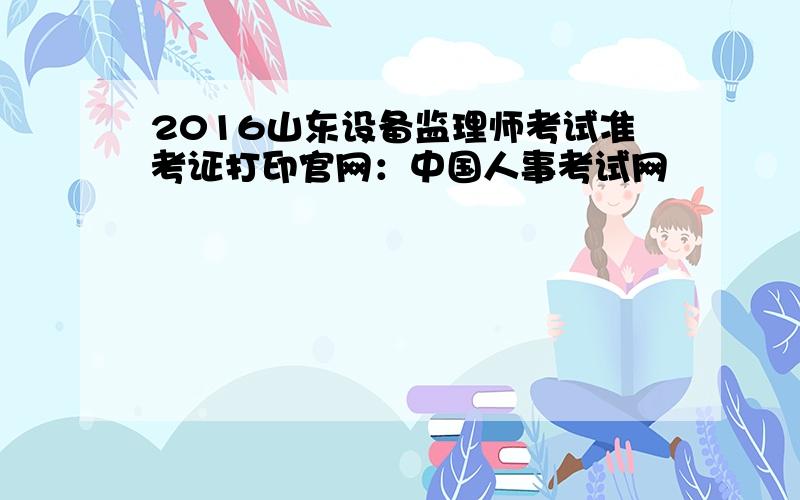 2016山东设备监理师考试准考证打印官网：中国人事考试网