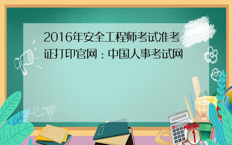 2016年安全工程师考试准考证打印官网：中国人事考试网