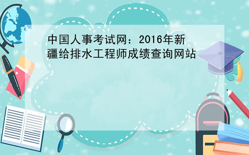 中国人事考试网：2016年新疆给排水工程师成绩查询网站