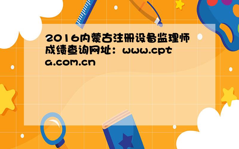2016内蒙古注册设备监理师成绩查询网址：www.cpta.com.cn