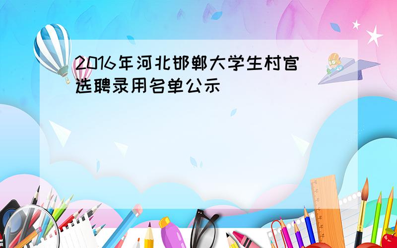 2016年河北邯郸大学生村官选聘录用名单公示