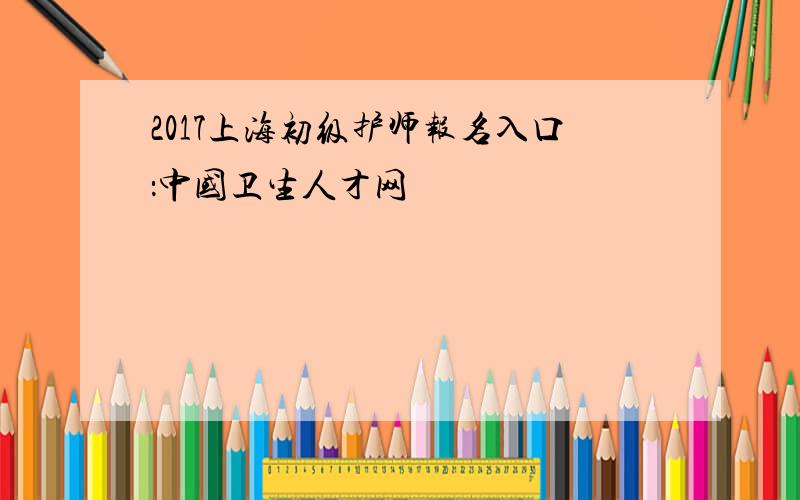 2017上海初级护师报名入口：中国卫生人才网
