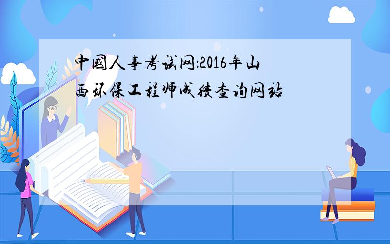中国人事考试网：2016年山西环保工程师成绩查询网站