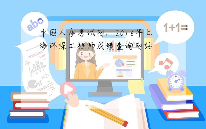 中国人事考试网：2016年上海环保工程师成绩查询网站