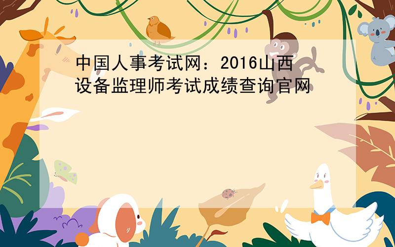 中国人事考试网：2016山西设备监理师考试成绩查询官网