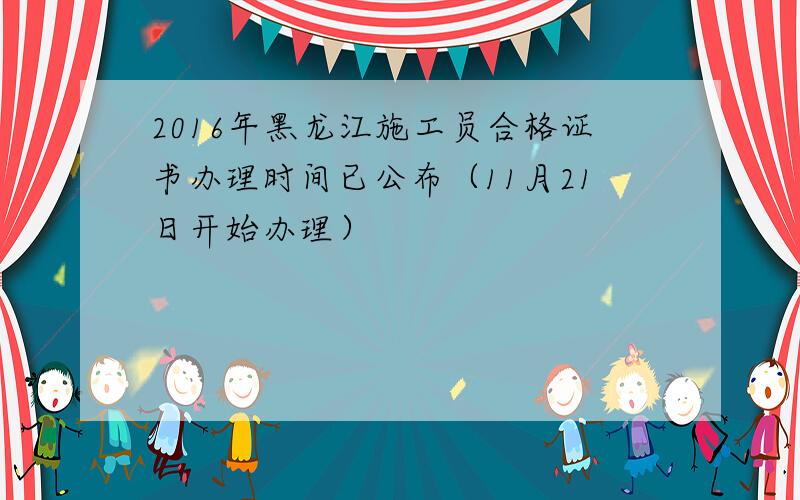 2016年黑龙江施工员合格证书办理时间已公布（11月21日开始办理）