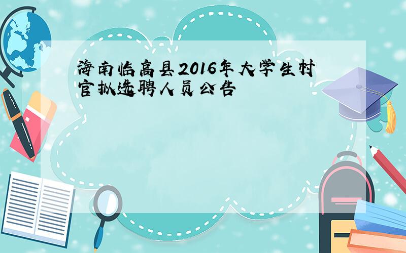 海南临高县2016年大学生村官拟选聘人员公告