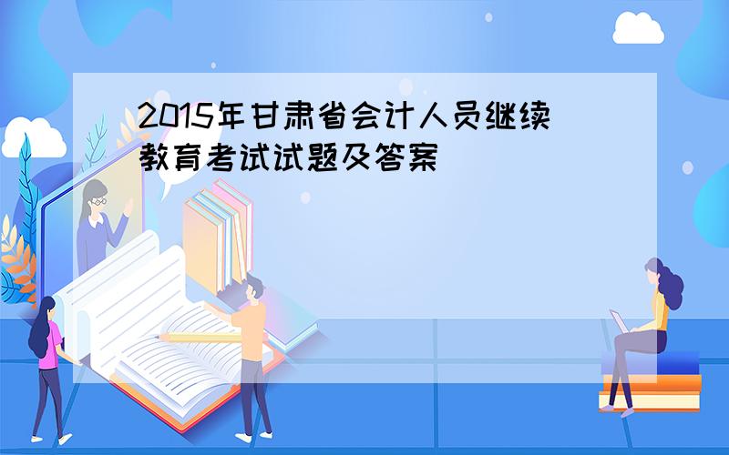 2015年甘肃省会计人员继续教育考试试题及答案