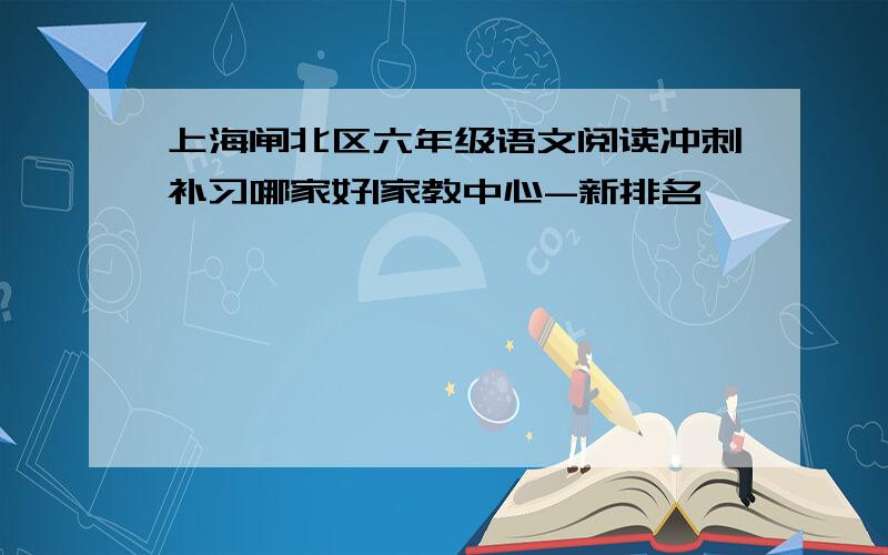 上海闸北区六年级语文阅读冲刺补习哪家好|家教中心-新排名