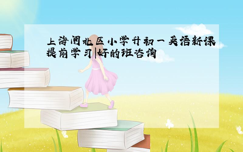 上海闸北区小学升初一英语新课提前学习|好的班咨询