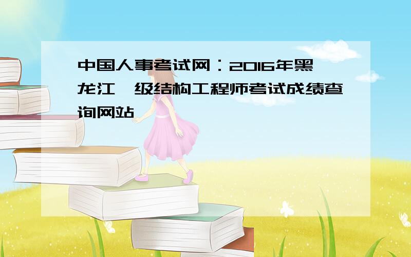 中国人事考试网：2016年黑龙江一级结构工程师考试成绩查询网站